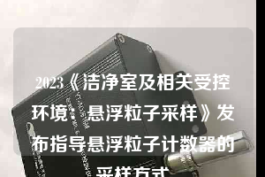 2023《潔凈室及相關(guān)受控環(huán)境：懸浮粒子采樣》發(fā)布指導懸浮粒子計數(shù)器的采樣方式